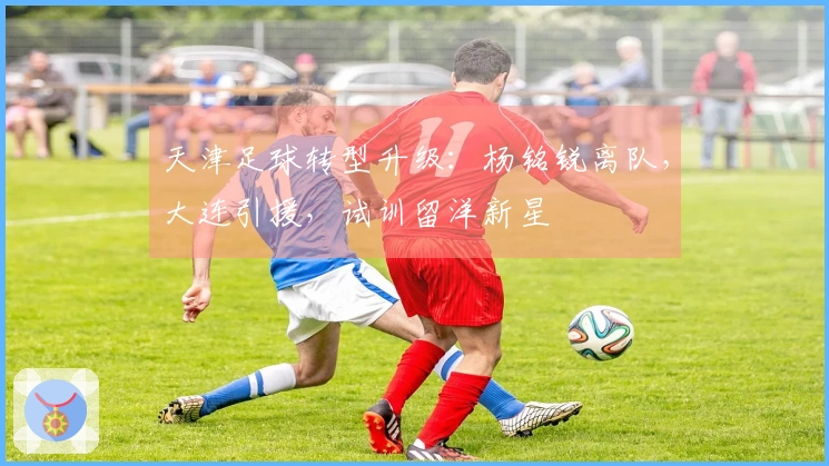 天津足球转型升级：杨铭锐离队，大连引援，试训留洋新星