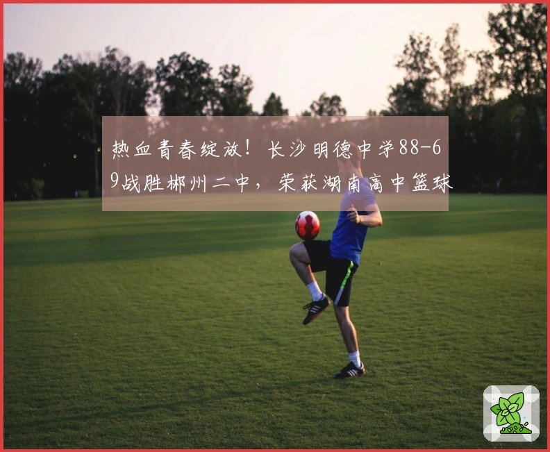 热血青春绽放!长沙明德中学88-69战胜郴州二中,荣获湖南高中篮球冠军